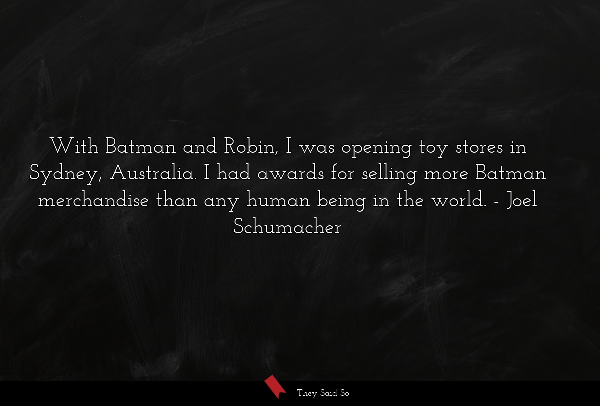 With Batman and Robin, I was opening toy stores in Sydney, Australia. I had awards for selling more Batman merchandise than any human being in the world.