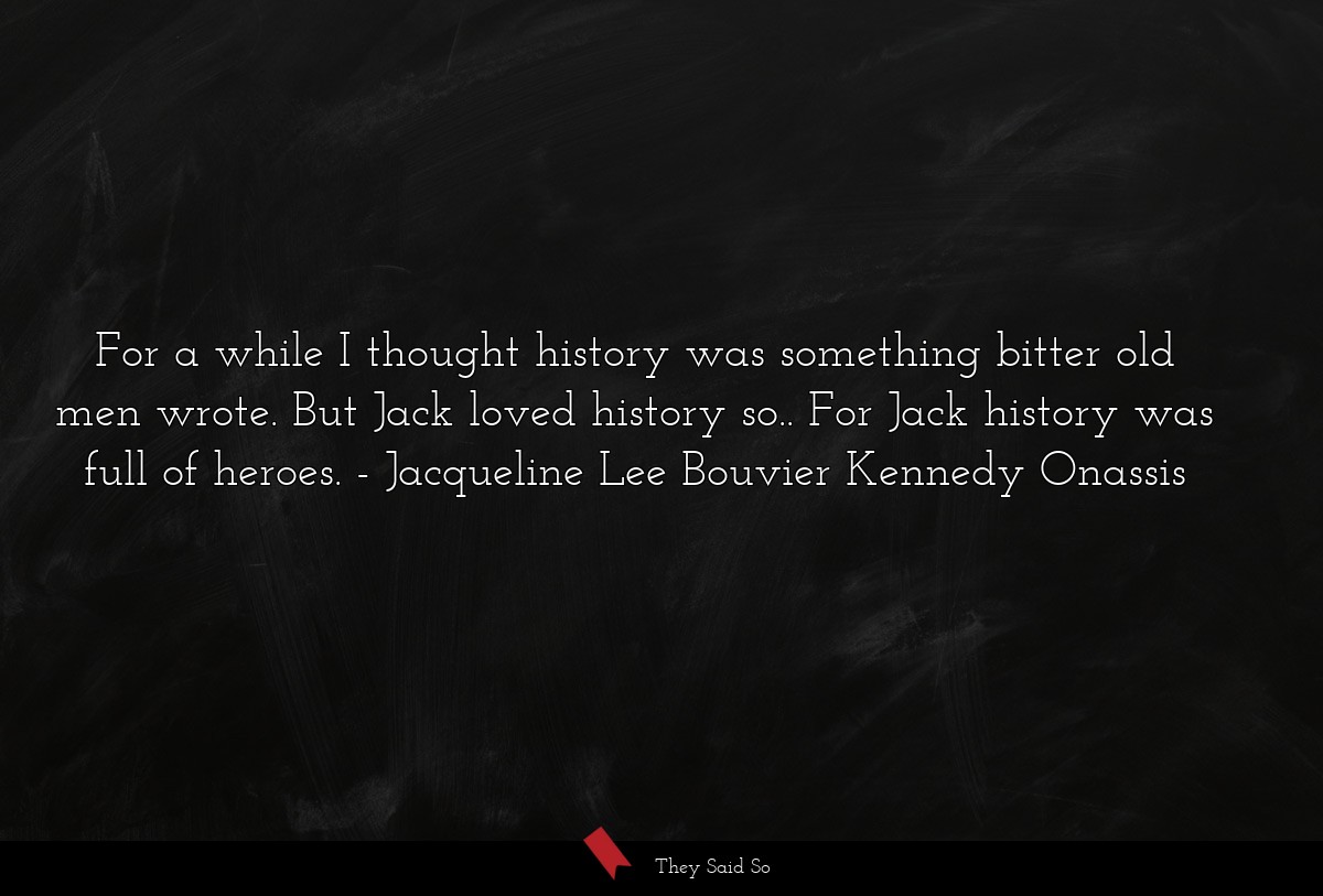 For a while I thought history was something bitter old men wrote. But Jack loved history so.. For Jack history was full of heroes.