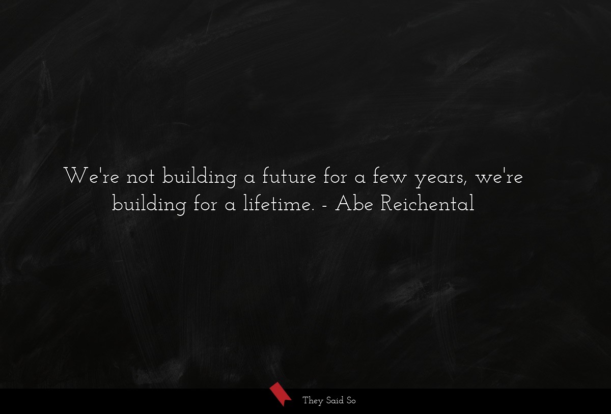 We're not building a future for a few years, we're building for a lifetime.