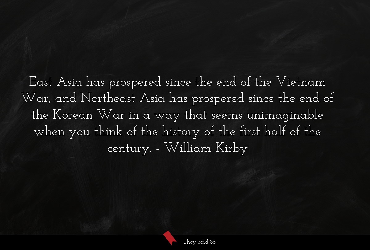 East Asia has prospered since the end of the Vietnam War, and Northeast Asia has prospered since the end of the Korean War in a way that seems unimaginable when you think of the history of the first half of the century.