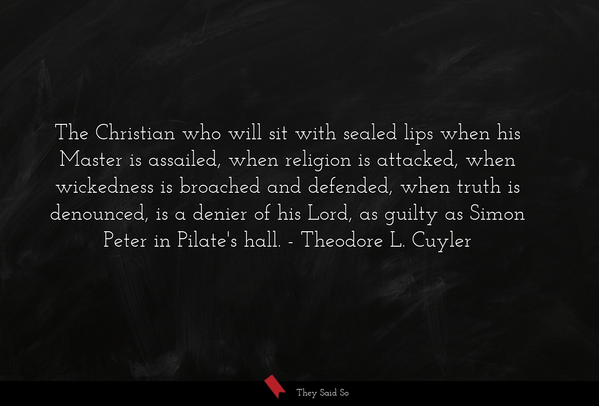 The Christian who will sit with sealed lips when his Master is assailed, when religion is attacked, when wickedness is broached and defended, when truth is denounced, is a denier of his Lord, as guilty as Simon Peter in Pilate's hall.