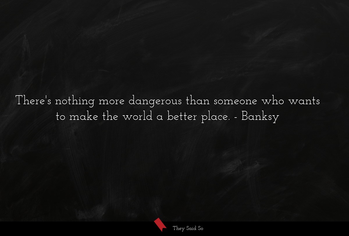 There's nothing more dangerous than someone who wants to make the world a better place.