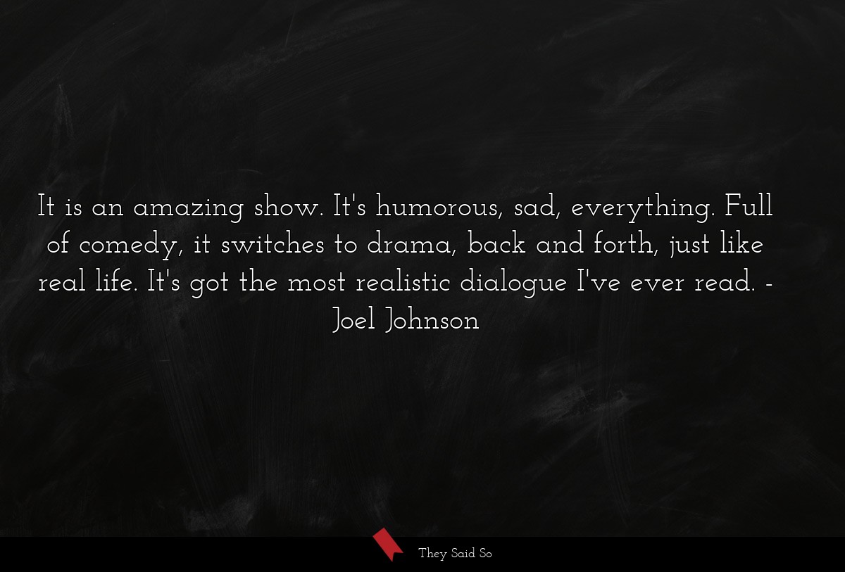 It is an amazing show. It's humorous, sad, everything. Full of comedy, it switches to drama, back and forth, just like real life. It's got the most realistic dialogue I've ever read.