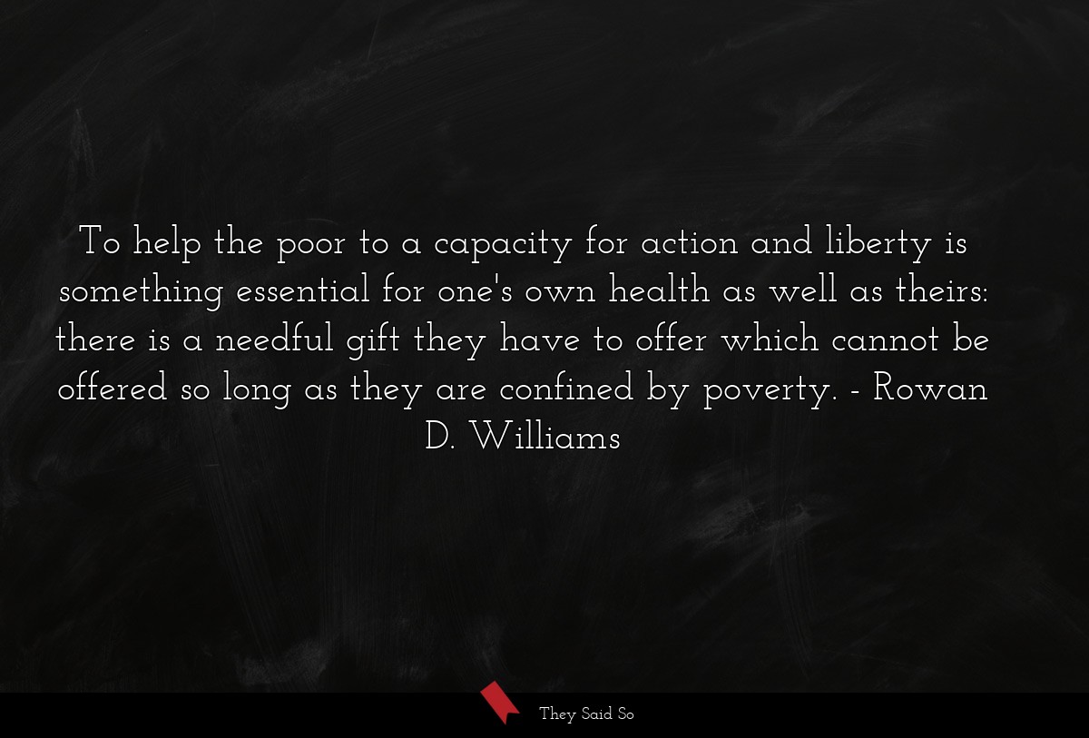 To help the poor to a capacity for action and liberty is something essential for one's own health as well as theirs: there is a needful gift they have to offer which cannot be offered so long as they are confined by poverty.