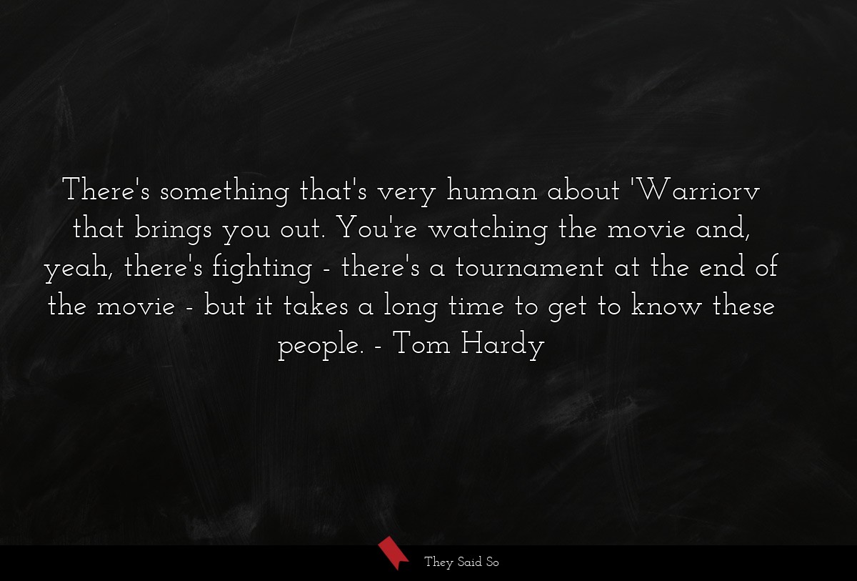 There's something that's very human about 'Warriorv that brings you out. You're watching the movie and, yeah, there's fighting - there's a tournament at the end of the movie - but it takes a long time to get to know these people.