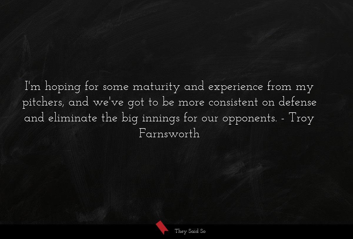 I'm hoping for some maturity and experience from my pitchers, and we've got to be more consistent on defense and eliminate the big innings for our opponents.