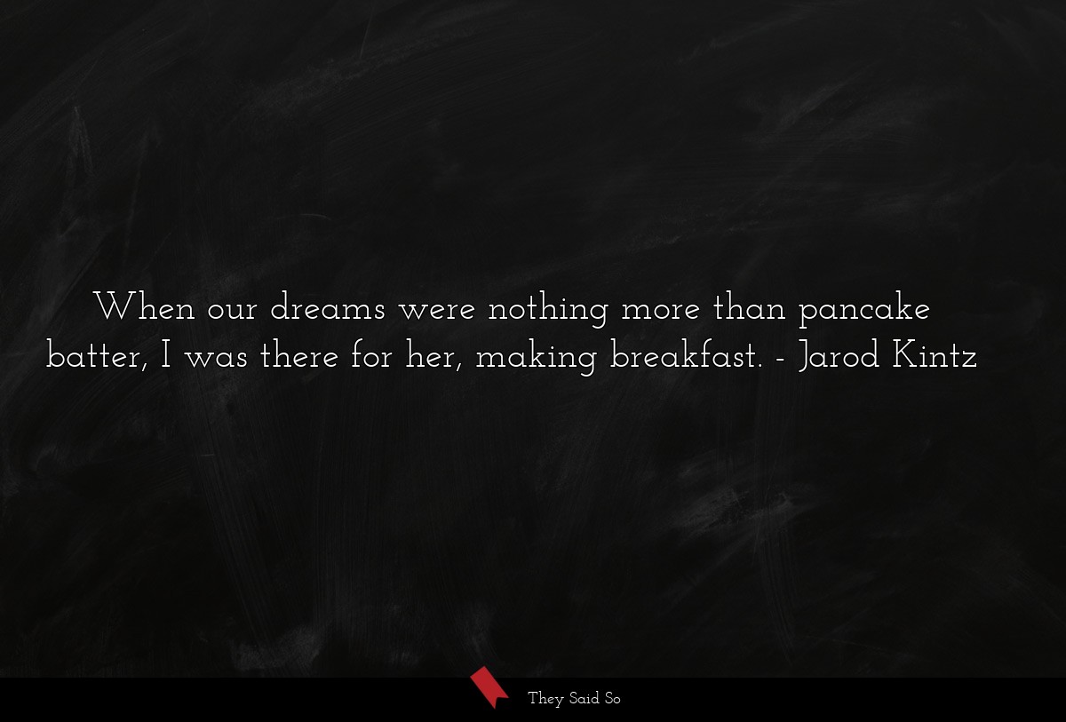 When our dreams were nothing more than pancake batter, I was there for her, making breakfast.