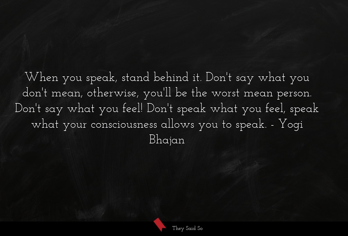 When you speak, stand behind it. Don't say what you don't mean, otherwise, you'll be the worst mean person. Don't say what you feel! Don't speak what you feel, speak what your consciousness allows you to speak.