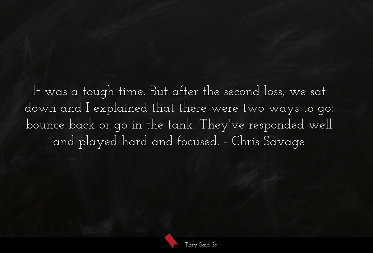 It was a tough time. But after the second loss, we sat down and I explained that there were two ways to go: bounce back or go in the tank. They've responded well and played hard and focused.