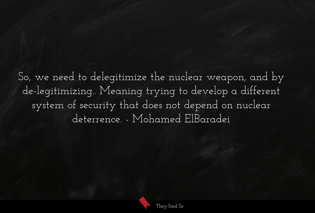So, we need to delegitimize the nuclear weapon, and by de-legitimizing.. Meaning trying to develop a different system of security that does not depend on nuclear deterrence.