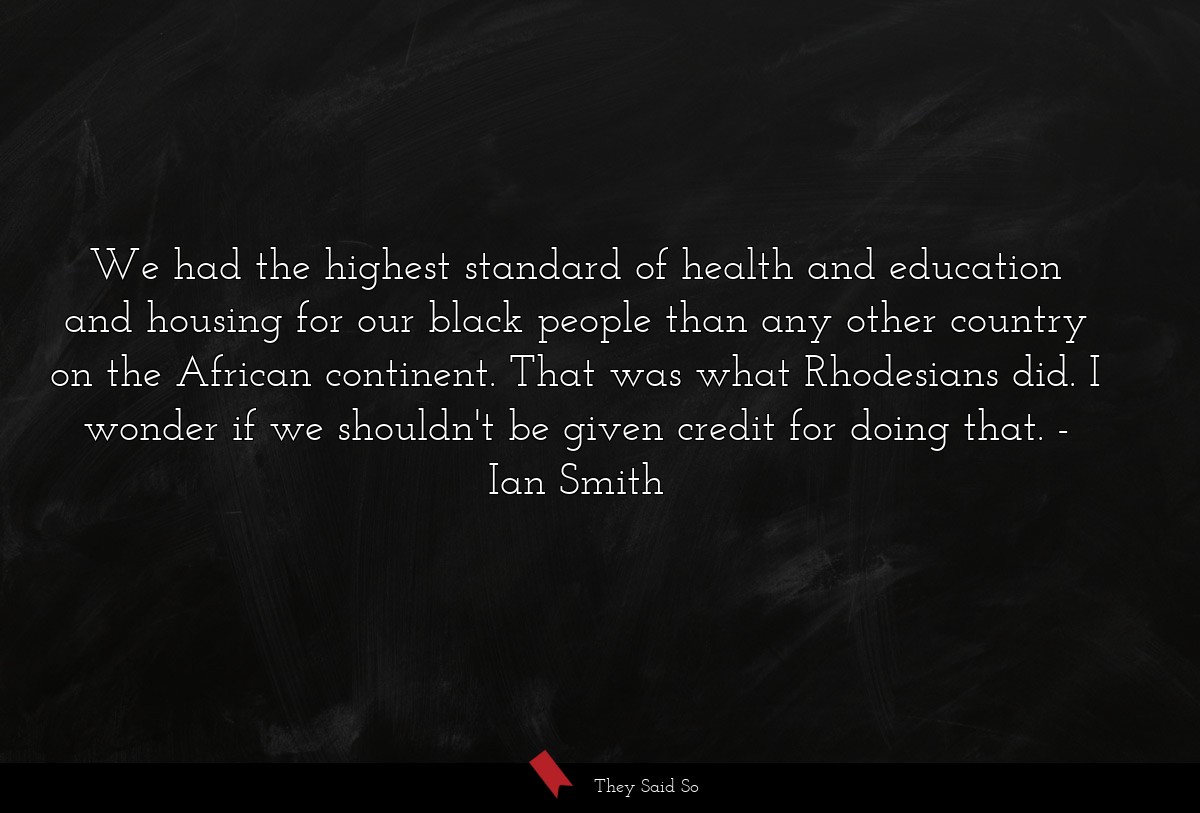 We had the highest standard of health and education and housing for our black people than any other country on the African continent. That was what Rhodesians did. I wonder if we shouldn't be given credit for doing that.