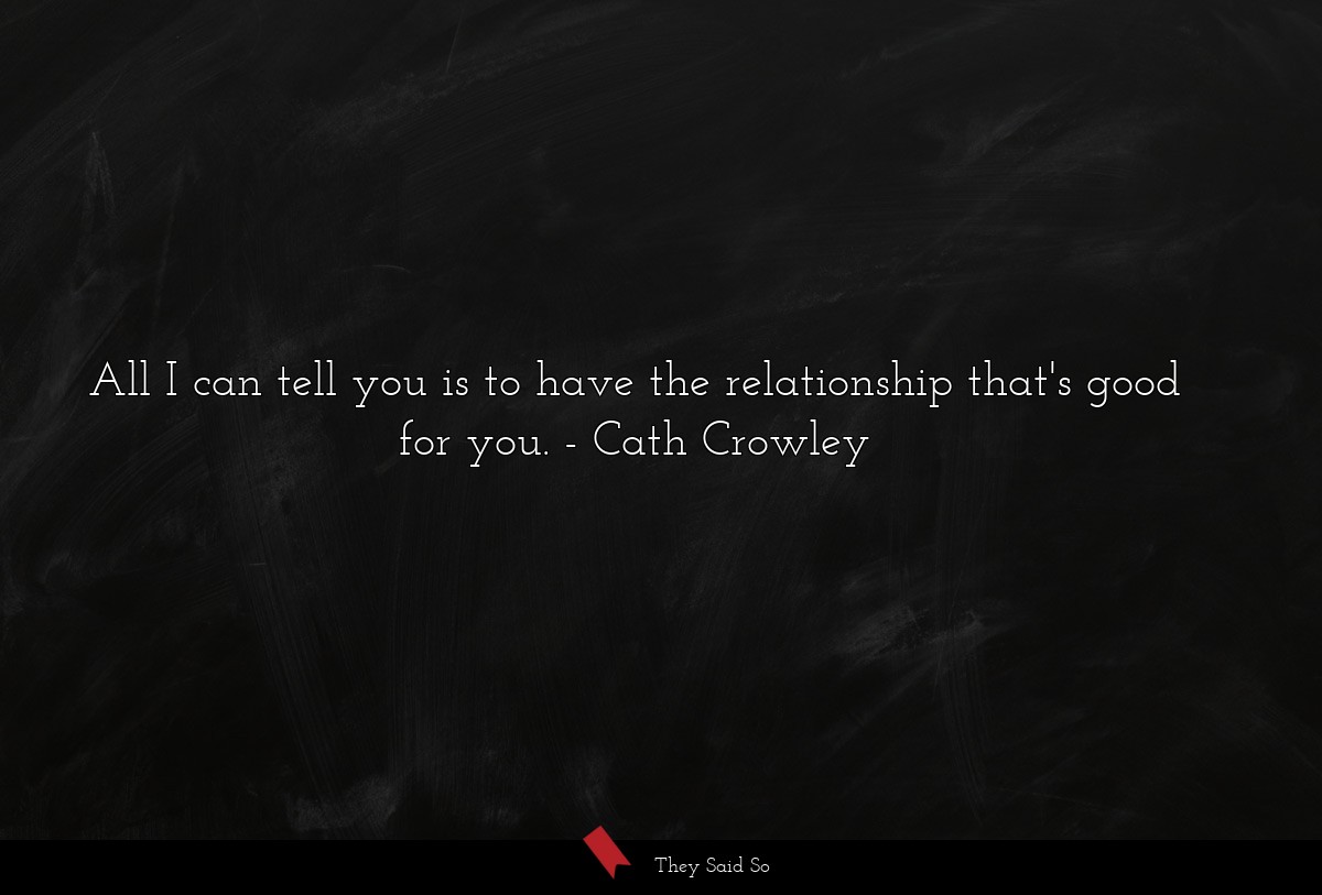 All I can tell you is to have the relationship... | Cath Crowley