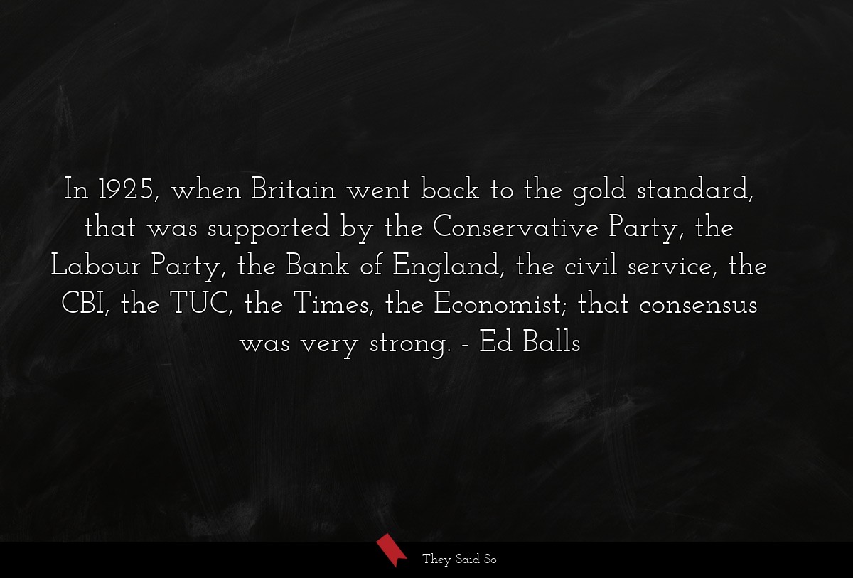 In 1925, when Britain went back to the gold standard, that was supported by the Conservative Party, the Labour Party, the Bank of England, the civil service, the CBI, the TUC, the Times, the Economist; that consensus was very strong.