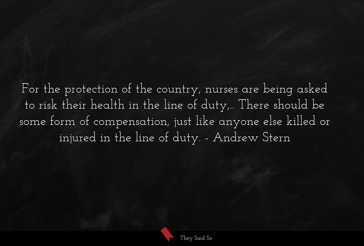For the protection of the country, nurses are being asked to risk their health in the line of duty,.. There should be some form of compensation, just like anyone else killed or injured in the line of duty.