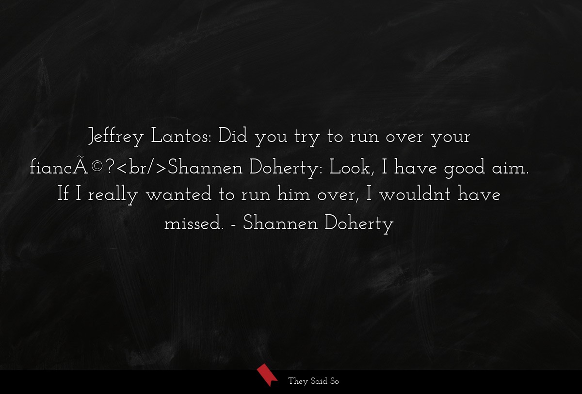 Jeffrey Lantos: Did you try to run over your fiancÃ©?<br/>Shannen Doherty: Look, I have good aim. If I really wanted to run him over, I wouldnt have missed.