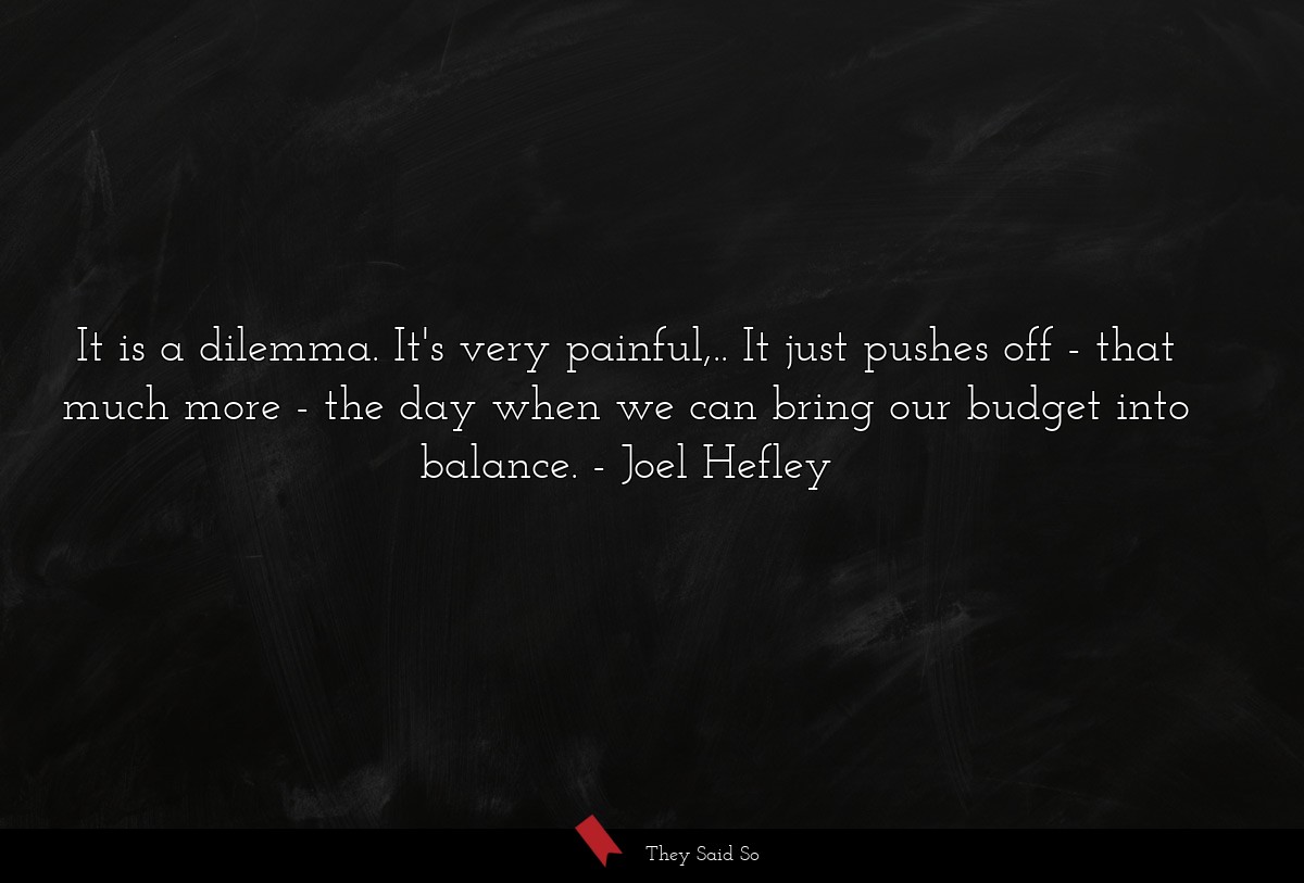 It is a dilemma. It's very painful,.. It just pushes off - that much more - the day when we can bring our budget into balance.