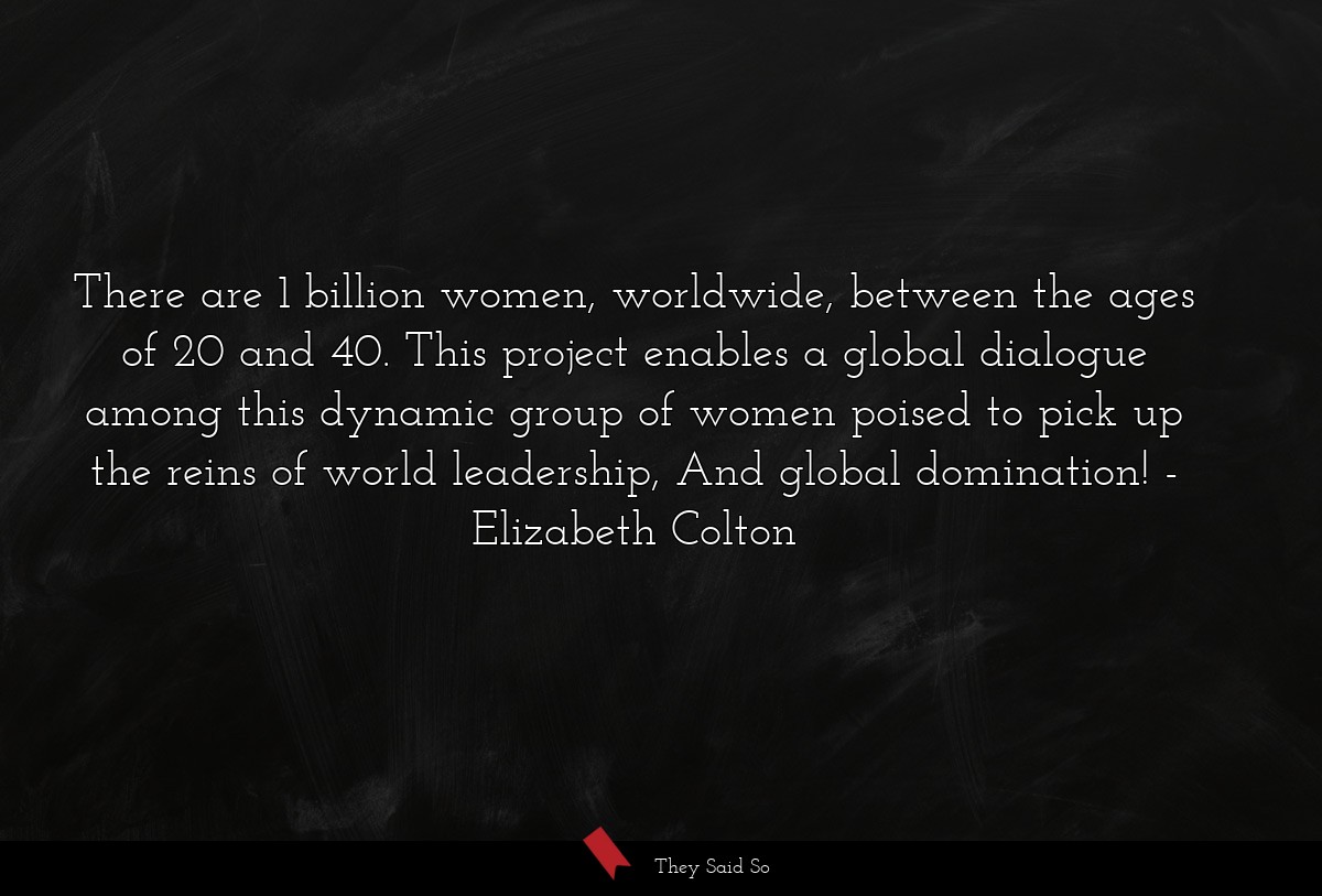 There are 1 billion women, worldwide, between the ages of 20 and 40. This project enables a global dialogue among this dynamic group of women poised to pick up the reins of world leadership, And global domination!