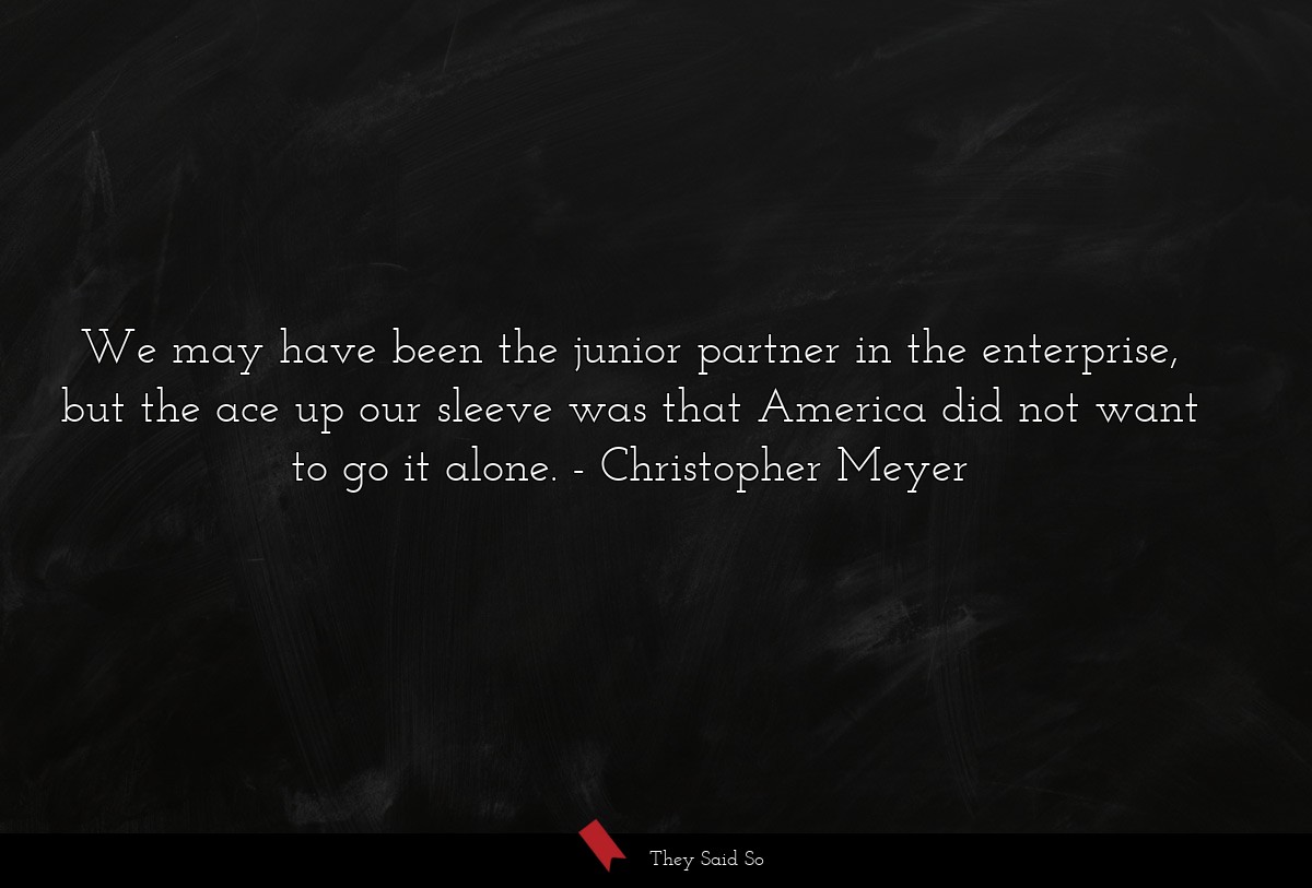 We may have been the junior partner in the enterprise, but the ace up our sleeve was that America did not want to go it alone.