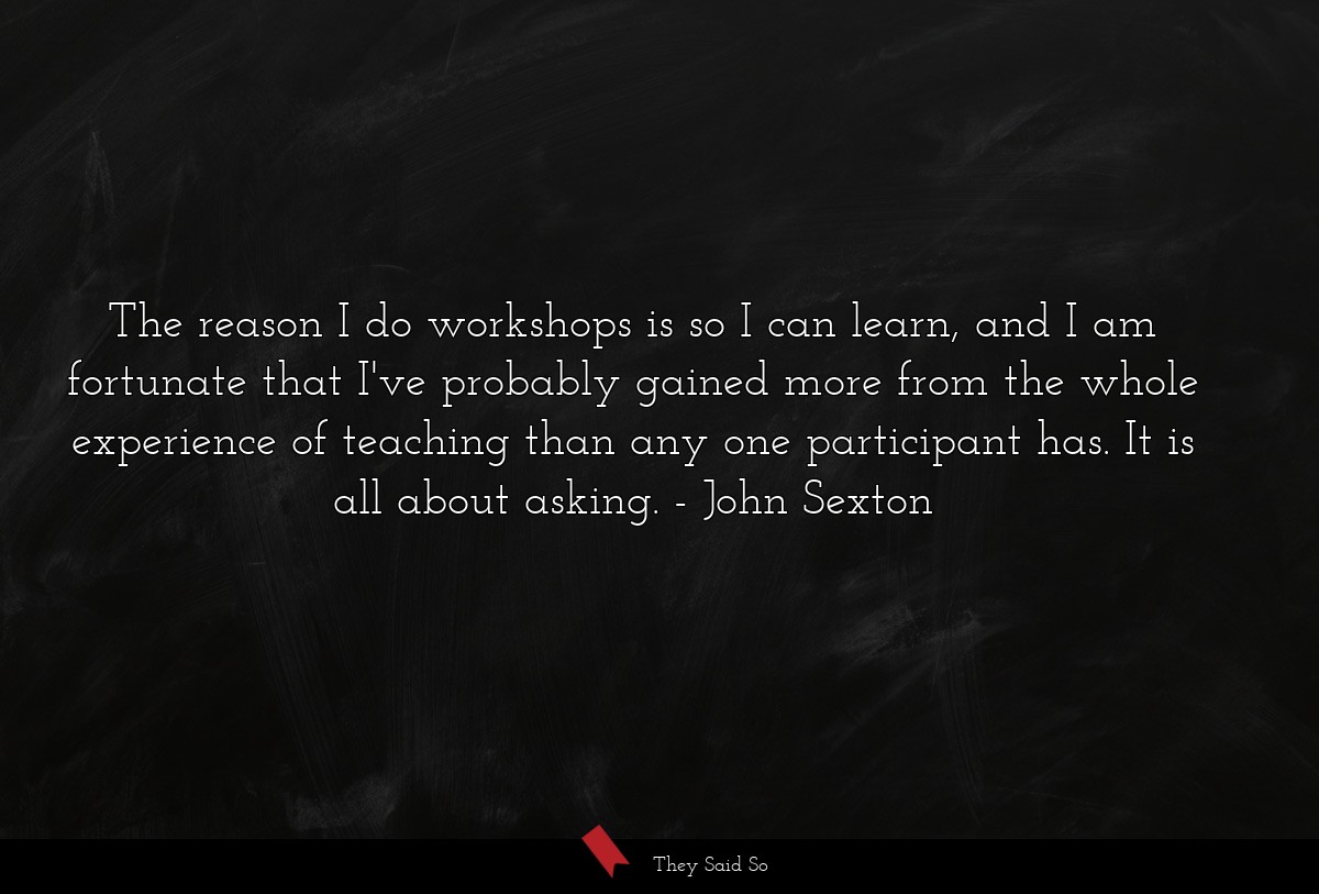 The reason I do workshops is so I can learn, and I am fortunate that I've probably gained more from the whole experience of teaching than any one participant has. It is all about asking.