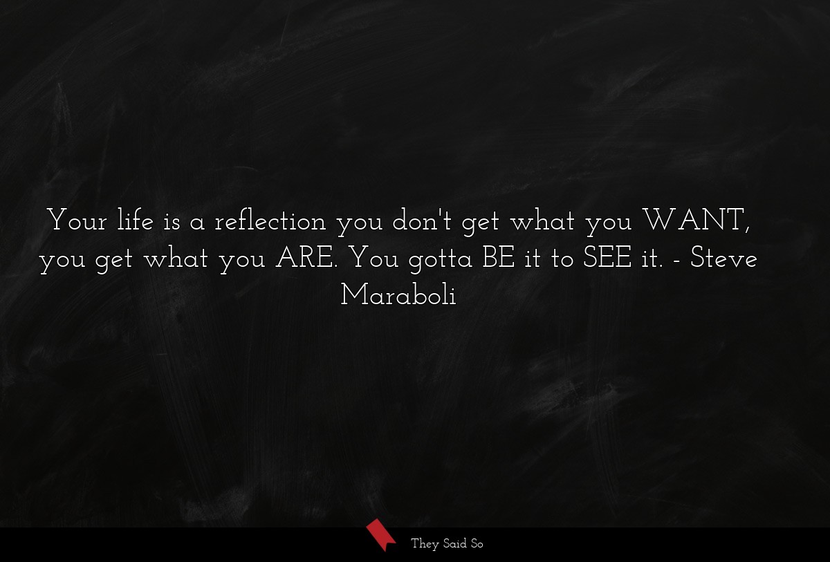 Your life is a reflection you don't get what you WANT, you get what you ARE. You gotta BE it to SEE it.