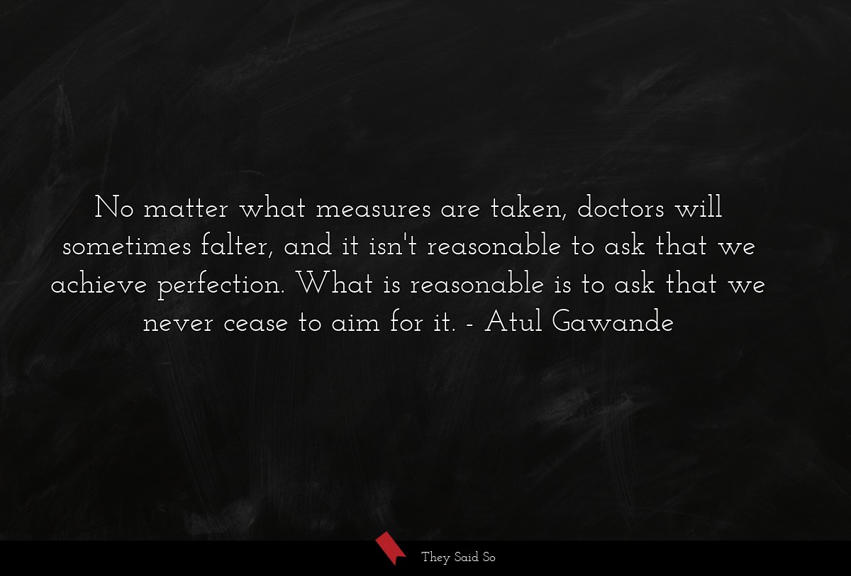 No matter what measures are taken, doctors will sometimes falter, and it isn't reasonable to ask that we achieve perfection. What is reasonable is to ask that we never cease to aim for it.