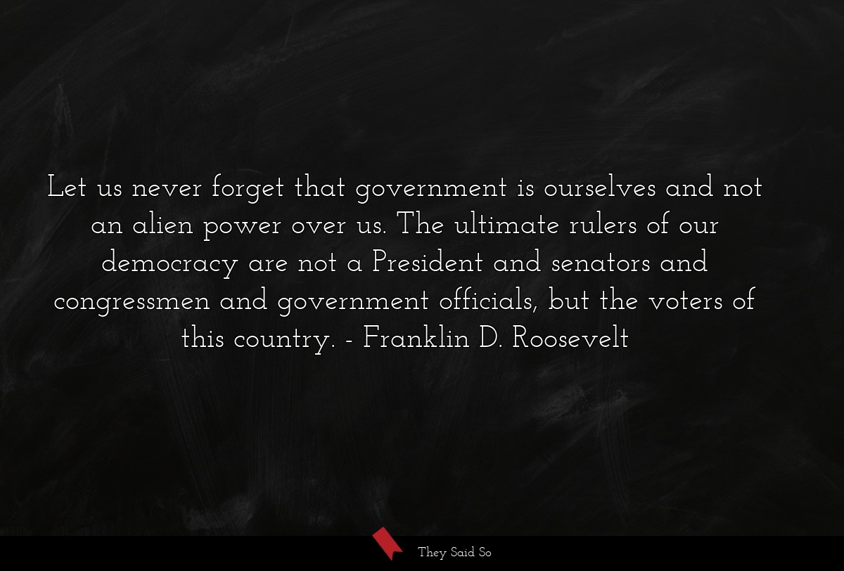 Let us never forget that government is ourselves and not an alien power over us. The ultimate rulers of our democracy are not a President and senators and congressmen and government officials, but the voters of this country.