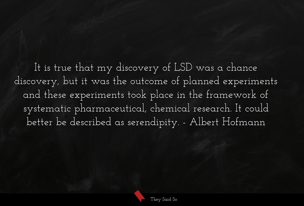 It is true that my discovery of LSD was a chance discovery, but it was the outcome of planned experiments and these experiments took place in the framework of systematic pharmaceutical, chemical research. It could better be described as serendipity.