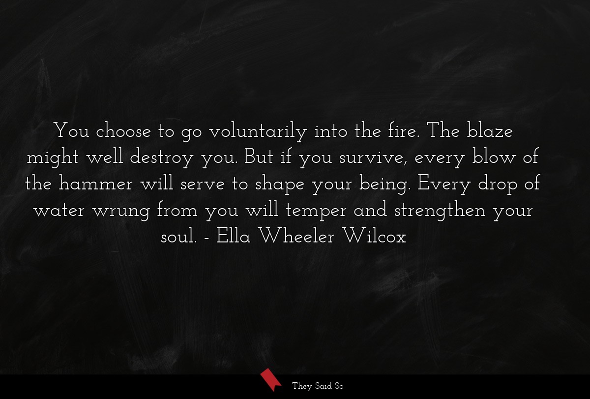 You choose to go voluntarily into the fire. The blaze might well destroy you. But if you survive, every blow of the hammer will serve to shape your being. Every drop of water wrung from you will temper and strengthen your soul.