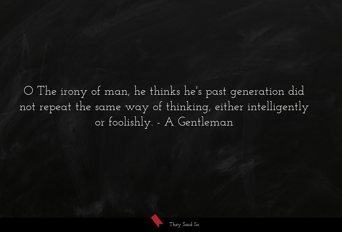 O The irony of man, he thinks he's past generation did not repeat the same way of thinking, either intelligently or foolishly.