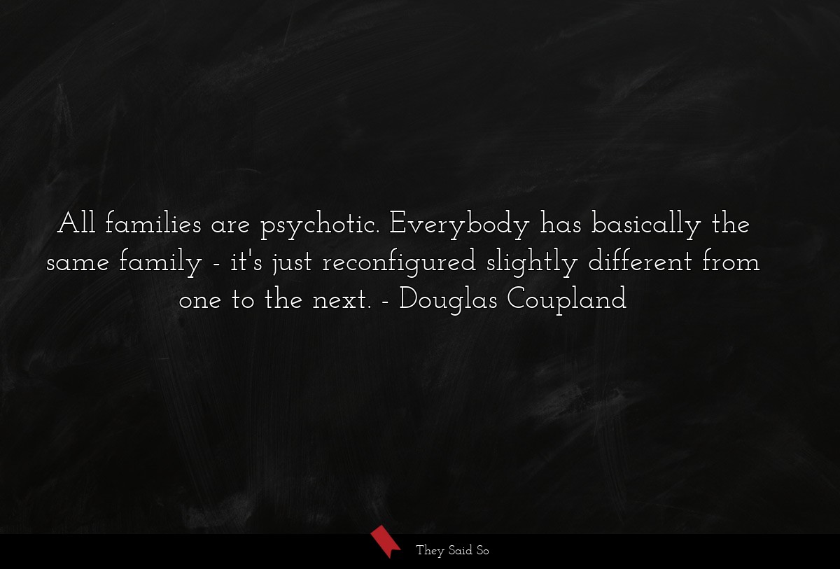 All families are psychotic. Everybody has basically the same family - it's just reconfigured slightly different from one to the next.