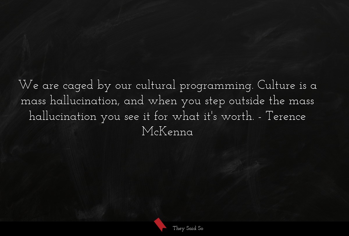 We are caged by our cultural programming. Culture is a mass hallucination, and when you step outside the mass hallucination you see it for what it's worth.