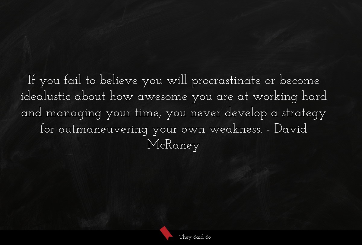 If you fail to believe you will procrastinate or become idealustic about how awesome you are at working hard and managing your time, you never develop a strategy for outmaneuvering your own weakness.