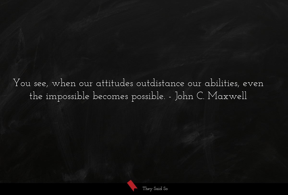 You see, when our attitudes outdistance our abilities, even the impossible becomes possible.