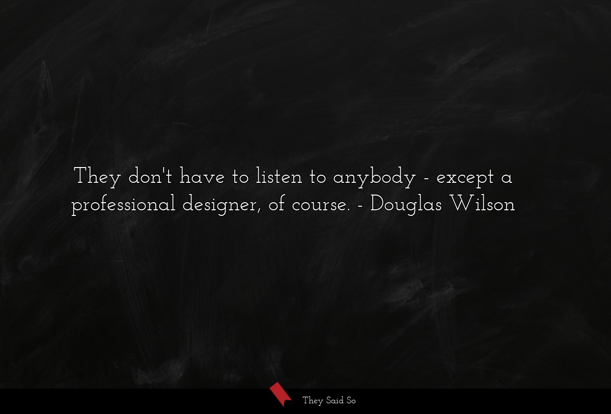 They don't have to listen to anybody - except a professional designer, of course.