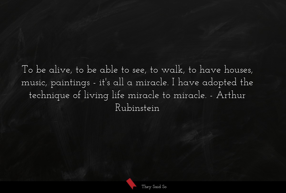 To be alive, to be able to see, to walk, to have houses, music, paintings - it's all a miracle. I have adopted the technique of living life miracle to miracle.