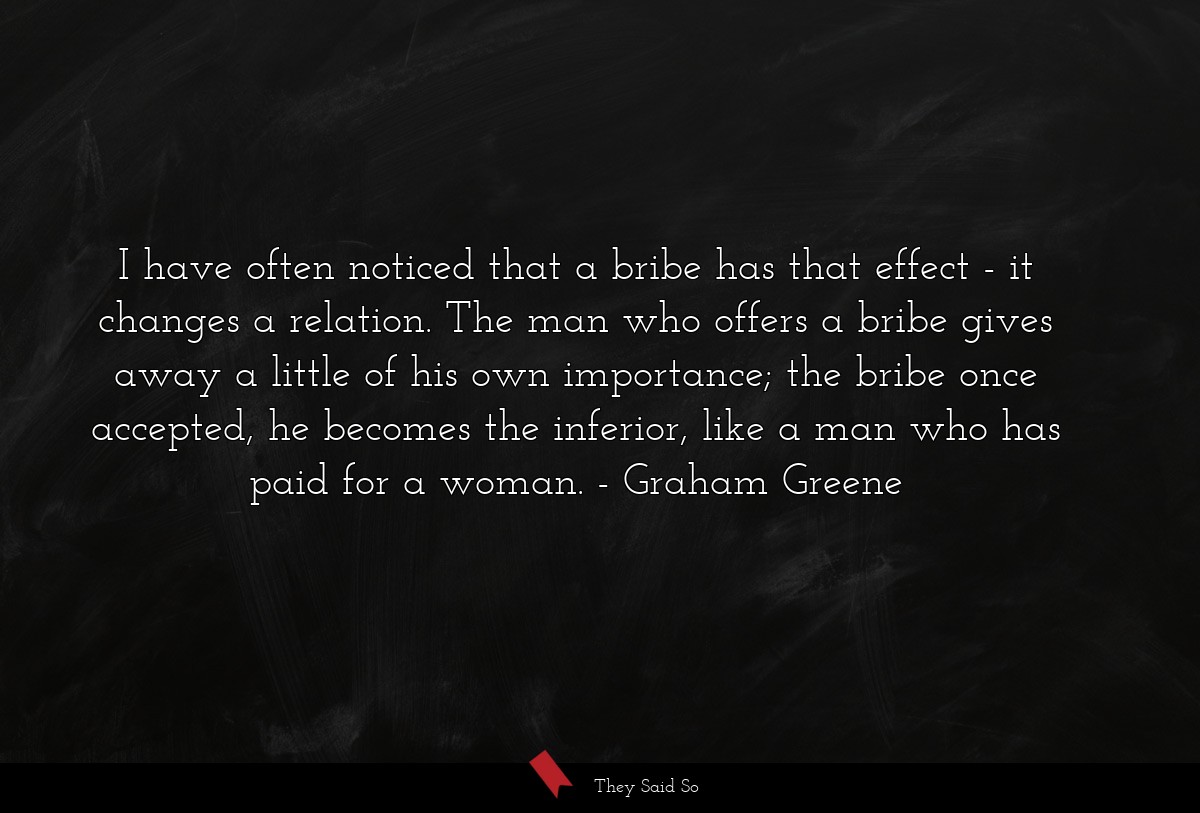 I have often noticed that a bribe has that effect - it changes a relation. The man who offers a bribe gives away a little of his own importance; the bribe once accepted, he becomes the inferior, like a man who has paid for a woman.
