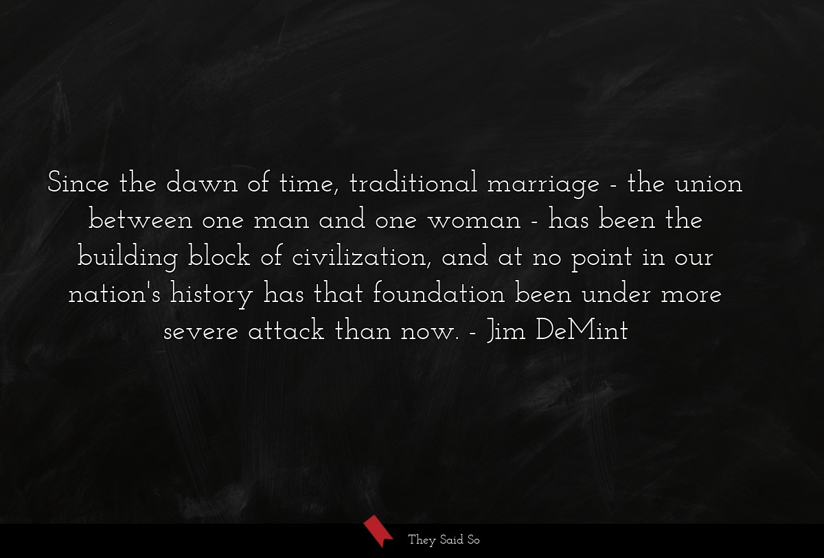 Since the dawn of time, traditional marriage - the union between one man and one woman - has been the building block of civilization, and at no point in our nation's history has that foundation been under more severe attack than now.