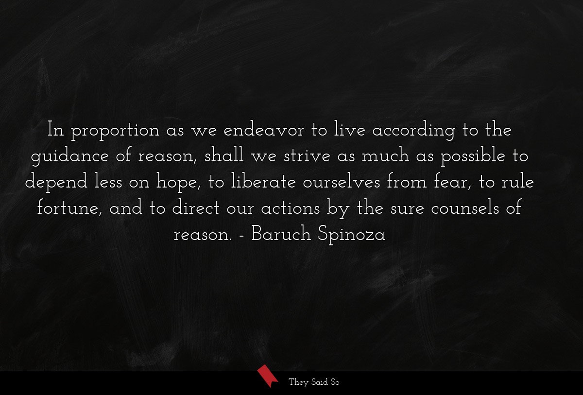 In proportion as we endeavor to live according to the guidance of reason, shall we strive as much as possible to depend less on hope, to liberate ourselves from fear, to rule fortune, and to direct our actions by the sure counsels of reason.