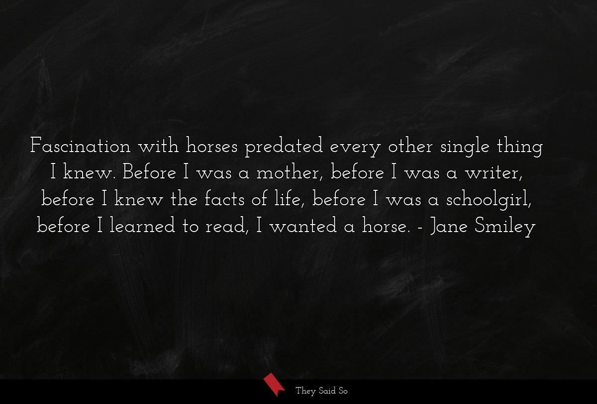 Fascination with horses predated every other single thing I knew. Before I was a mother, before I was a writer, before I knew the facts of life, before I was a schoolgirl, before I learned to read, I wanted a horse.