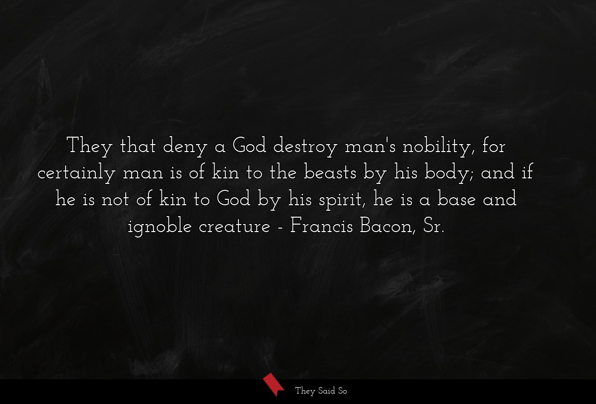 They that deny a God destroy man's nobility, for certainly man is of kin to the beasts by his body; and if he is not of kin to God by his spirit, he is a base and ignoble creature