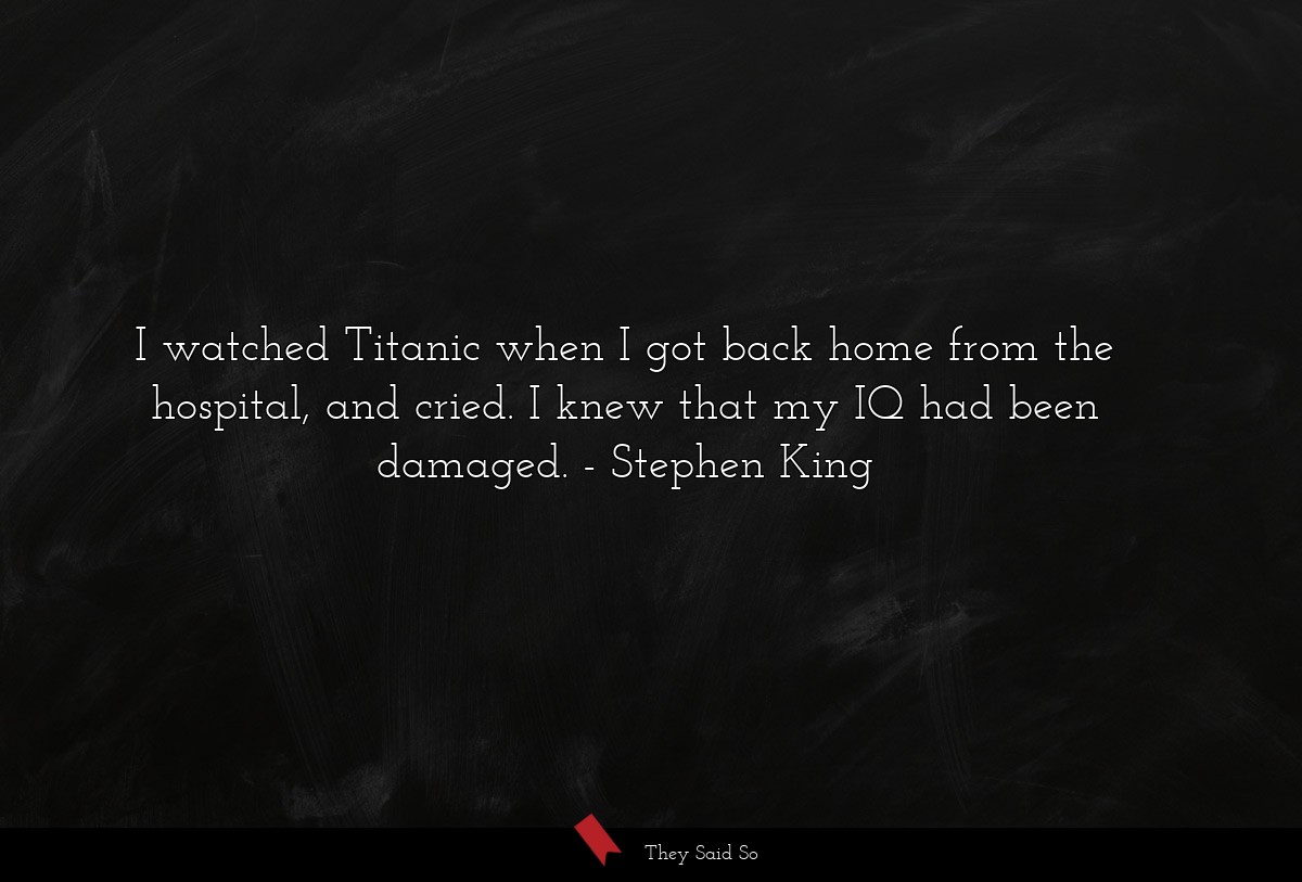 I watched Titanic when I got back home from the hospital, and cried. I knew that my IQ had been damaged.