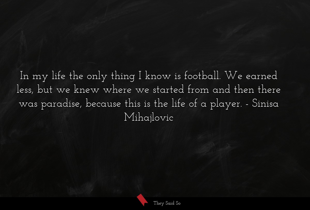 In my life the only thing I know is football. We earned less, but we knew where we started from and then there was paradise, because this is the life of a player.