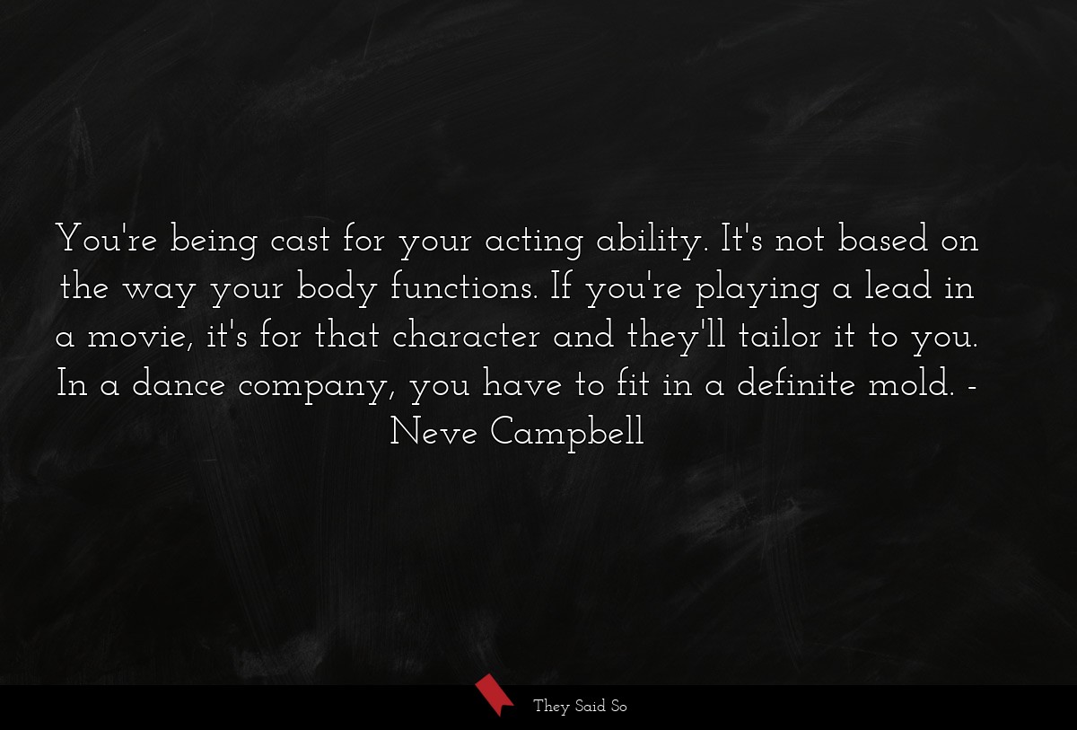 You're being cast for your acting ability. It's not based on the way your body functions. If you're playing a lead in a movie, it's for that character and they'll tailor it to you. In a dance company, you have to fit in a definite mold.