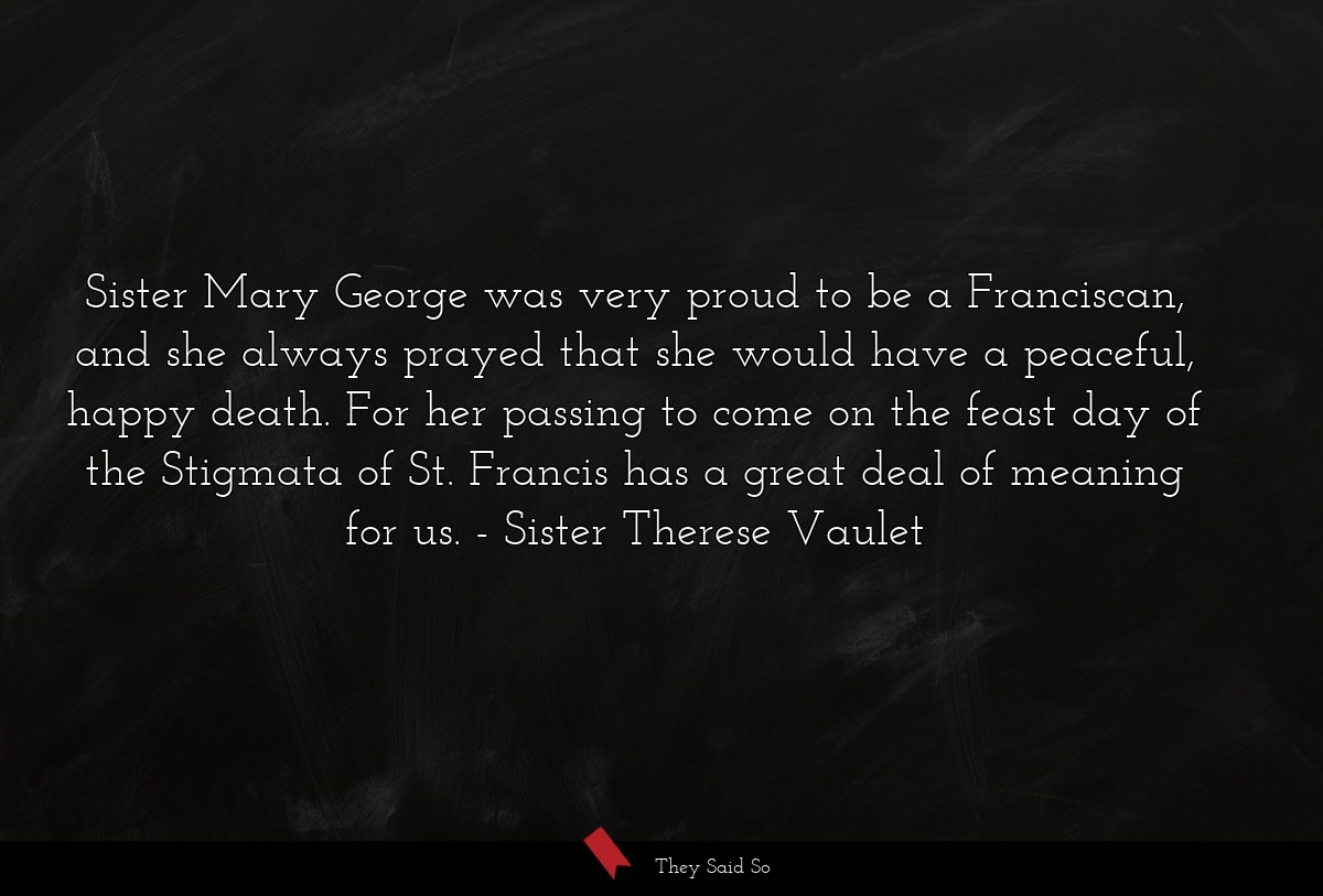 Sister Mary George was very proud to be a Franciscan, and she always prayed that she would have a peaceful, happy death. For her passing to come on the feast day of the Stigmata of St. Francis has a great deal of meaning for us.