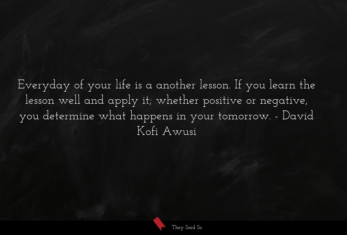 Everyday of your life is a another lesson. If you learn the lesson well and apply it; whether positive or negative, you determine what happens in your tomorrow.