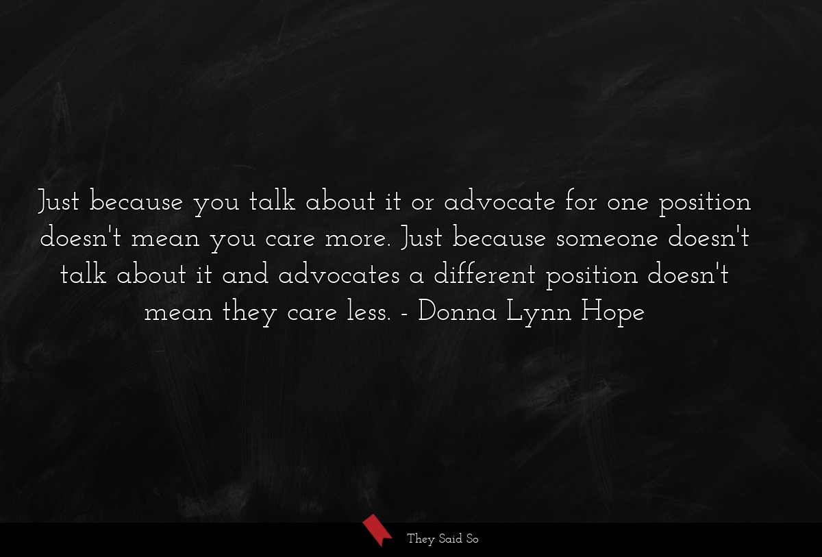 Just because you talk about it or advocate for one position doesn't mean you care more. Just because someone doesn't talk about it and advocates a different position doesn't mean they care less.