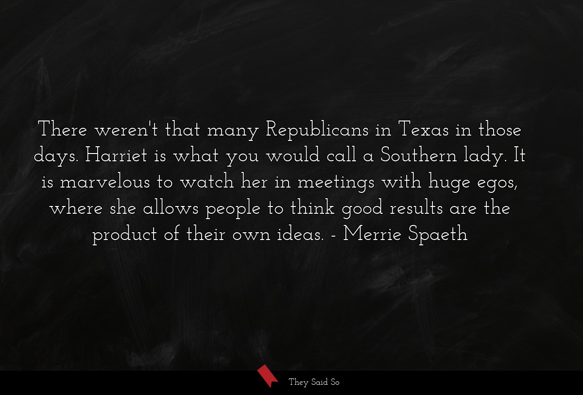 There weren't that many Republicans in Texas in those days. Harriet is what you would call a Southern lady. It is marvelous to watch her in meetings with huge egos, where she allows people to think good results are the product of their own ideas.
