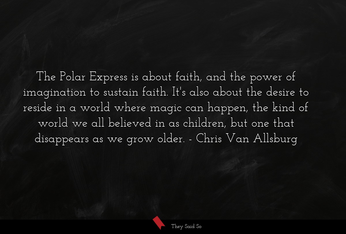 The Polar Express is about faith, and the power of imagination to sustain faith. It's also about the desire to reside in a world where magic can happen, the kind of world we all believed in as children, but one that disappears as we grow older.