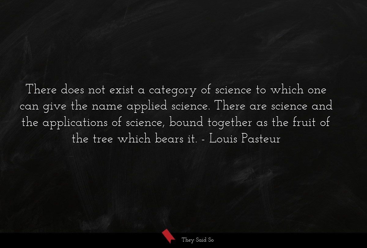 There does not exist a category of science to which one can give the name applied science. There are science and the applications of science, bound together as the fruit of the tree which bears it.