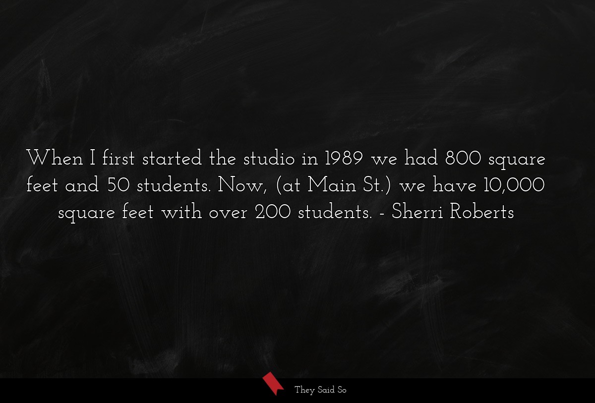 When I first started the studio in 1989 we had 800 square feet and 50 students. Now, (at Main St.) we have 10,000 square feet with over 200 students.